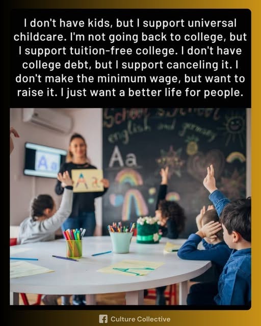 May be an image of 6 people, child, people studying and text that says 'I don't have kids, but support universal childcare. I'm not going back to college, but support tuition-free college. don't have college debt, but support canceling it. it.| I don't make the minimum wage, out want to raise it. just want a better life for people. Ao Aa NTY f Culture CultureCollective Collective'