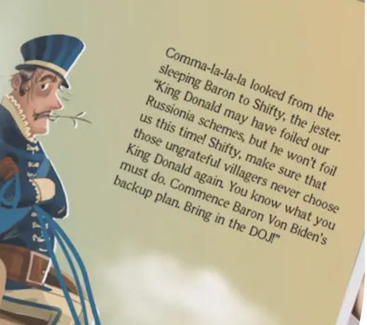 “Comma-la-la-la looked from the sleeping Baron to Shifty, the jester. “King Donald may have foiled our Russionia schemes, but he won’t foil us this time! Shifty, make sure that those ungrateful villagers never choose King Donald again. You know what you must do. Commence Baron Von Biden’s backup plan. Bring in the DOJ!”