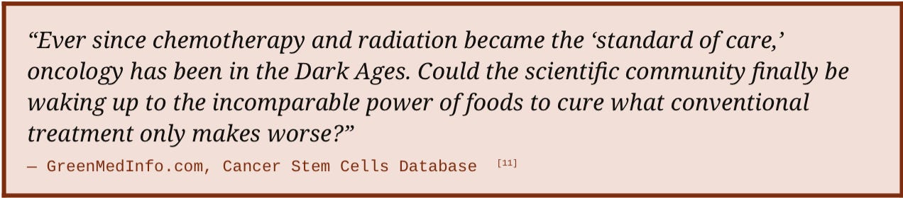 “Ever since chemotherapy and radiation became the ‘standard of care,’ oncology has been in the Dark Ages. Could the scientific community finally be waking up to the incomparable power of foods to cure what conventional treatment only makes worse?”