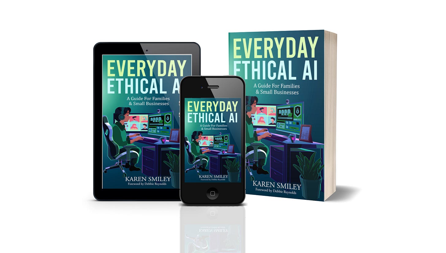 3D view of a paperback copy & ebook on tablet for "Everyday Ethical AI: A Guide For Families & Small Businesses". The title "Everyday Ethical AI" is across the top in large letters on two lines, and the subtitle is below it. The middle of the cover shows a side view of a person sitting in a home-based office at a desk with two monitors. One monitor shows a videoconference and the other shows data visualizations. The name of the author, Karen Smiley, is near the bottom, with the credit to Debbie Reynolds for the Foreword below the author's name.