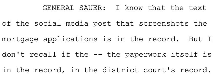GENERAL SAUER: I know that the text of the social media post that screenshots the mortgage applications is in the record. But I don't recall if the -- the paperwork itself is in the record, in the district court's record. GENERAL SAUER: I know that the text of the social media post that screenshots the mortgage applications is in the record. But I don't recall if the -- the paperwork itself is in the record, in the district court's record.