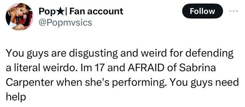 Pop Fan account @Popmvsics Follow You guys are disgusting and weird for defending a literal weirdo. Im 17 and AFRAID of Sabrina Carpenter when she's performing. You guys need help