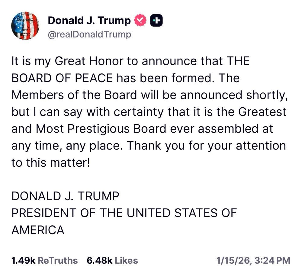 Trump: It is my Great Honor to announce that THE BOARD OF PEACE has been formed. The Members of the Board will be announced shortly, but I can say with certainty that it is the Greatest and Most Prestigious Board ever assembled at any time, any place. Thank you for your attention to this matter!DONALD J. TRUMPPRESIDENT OF THE UNITED STATES OF AMERICA1.49k ReTruths6.48k Likes1/15/26, 3:24 PM