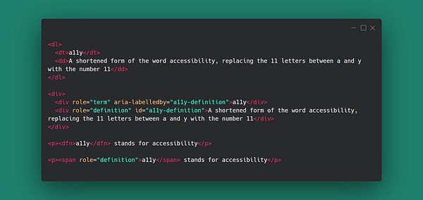 Code snippet with examples of aria role=term and role=definition
<dl>
<dt>a11y</dt>
<dd>A shortened form of the word accessibility, replacing the 11 letters between a and y with the number 11</dd>
</dl>
<div>
<div role="term" aria-labelledby="a11y-definition">a11y</div>
<div role="definition" id="a11y-definition">A shortened form of the word accessibility, replacing the 11 letters between a and y with the number 11</div>
</div>
<p><dfn>a11y</dfn> stands for accessibility</p>
<p><span role="definition">a11y</span> stands for accessibility</p>