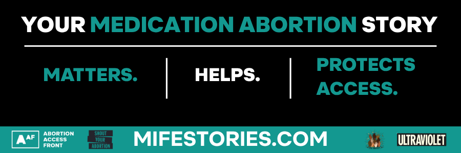 A graphic promoting the Mife Stories project. Against a black background, all-capitalized text in teal and white reads: Your medication abortion story matters, helps, and protects access. Across the bottom of the graphic is a teal strip with white text giving the website where you can submit a story: mifestories.com. There are also the four logos of the organizations working on this project: Abortion Access Front, Shout Your Abortion, We Testify, and Ultraviolet.