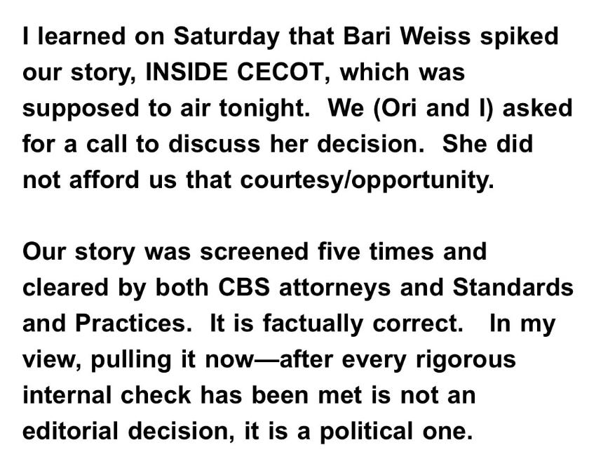 I learned on Saturday that Bari Weiss spiked our story, INSIDE CECOT, which was supposed to air tonight. We (Ori and I) asked for a call to discuss her decision. She did not afford us that courtesy/opportunity. Our story was screened five times and cleared by both CBS attorneys and Standards and Practices. It is factually correct. In my view, pulling it now-after every rigorous internal check has been met is not an editorial decision, it is a political one.