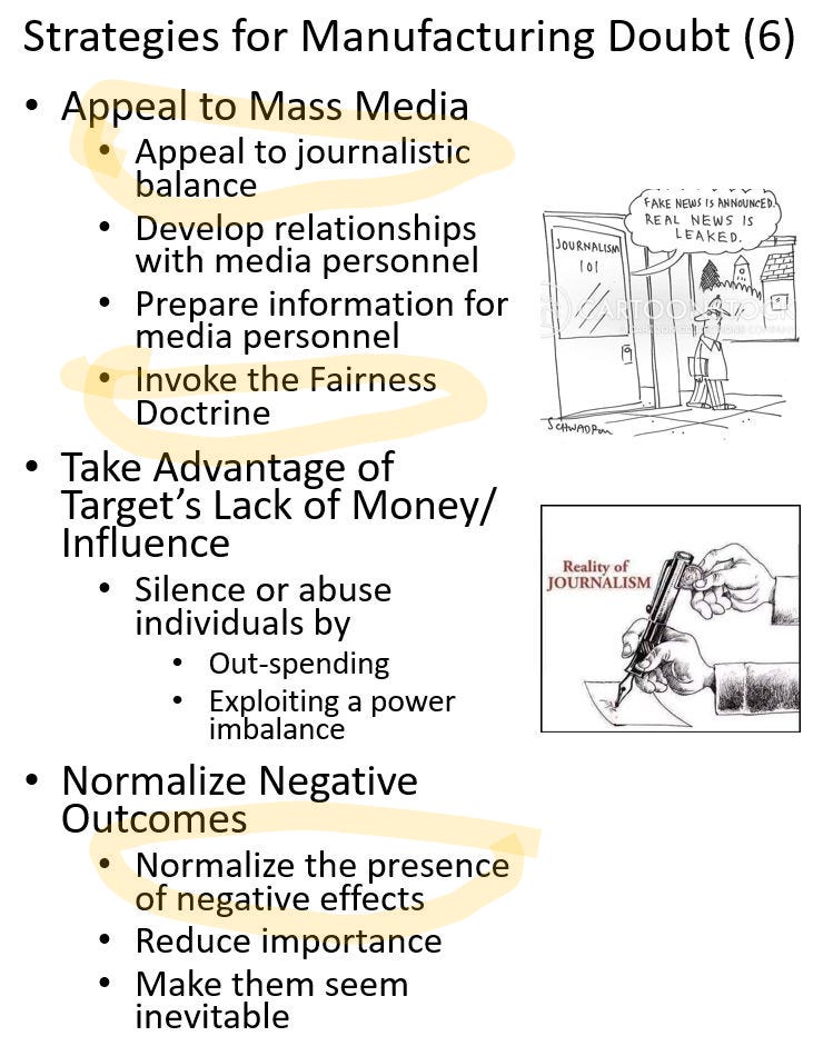 Rand Waltzman on Linkedin: Strategies for Manufacturing Doubt (6) - Appeal to Mass Media, - Appeal to journalistic balance - Develop relationships with media personnel - Prepare information for media personnel - Invoke the Fairness Doctrine, Take Advantage of Target's Lack of Money / Influence - Silence or abuse individuals by - out-spending - exploiting a power imbalance, Normalize Negative Outcomes - Normalize the presence of negative effects - Reduce importance - Make them seem inevitable 