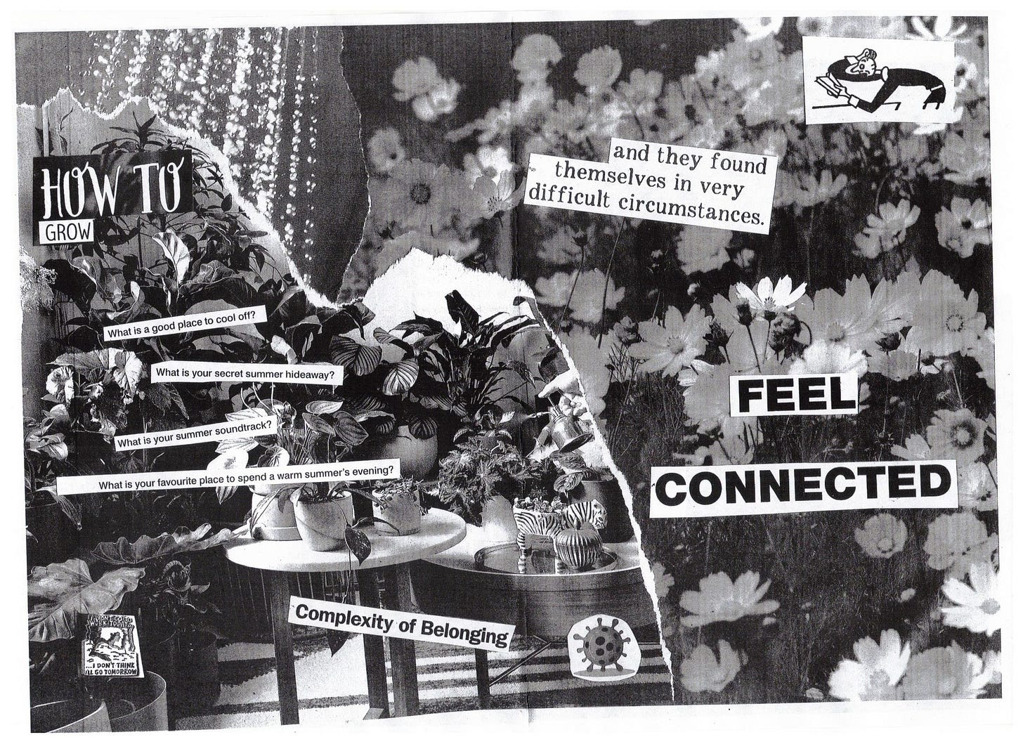 The background of this one is comprised of a shower stream, a lush indoor garden, and a field of flowers. Over the indoor garden, text reads: "How to grow", "what isa  good place to cool off?", "what is your secret summer hideaway?", "what is your summer soundtrack?", "What is your favourite place to spend a warm summer's evening?", "complexitity of belonging". There is a little cartoon coronavirus. A cartoon of someone in bed says "I didn't go to work today ... ... I don't think I'll go tomorrow". Over the field of flowers, text reads "and they found themselves in very difficult circumstances" and in caps "feel connected". There is a cartoon of someone reasding a book, scratching their head incredulously.