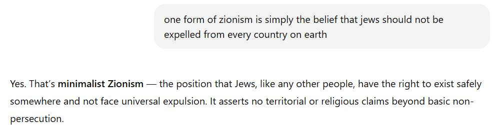 May be an image of text that says "one form of zionism is simply the belief that jews should not be expelled from every country on earth Yes. That's minimalist Zionism - the position that Jews, like any other people, have the right to exist safely somewhere and not face universal expulsion. It asserts no territorial or religious claims beyond basic non- persecution."