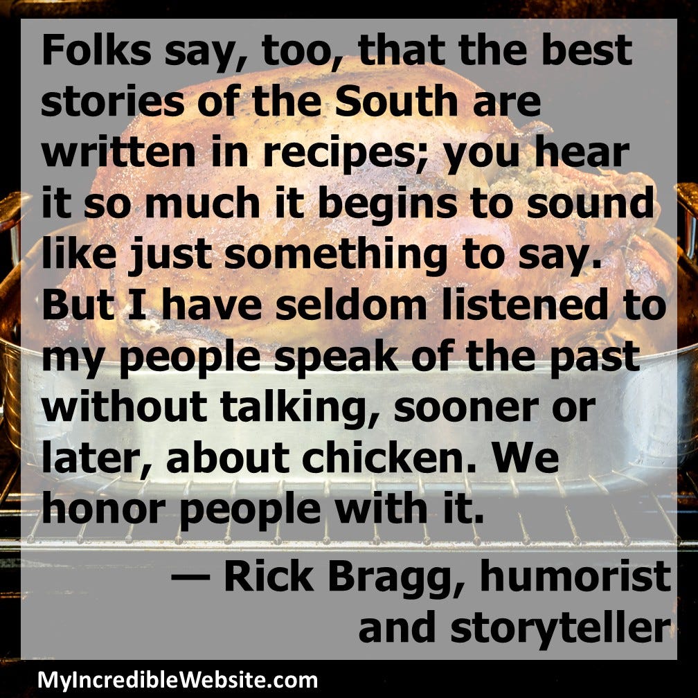 Folks say that the best stories of the South are written in recipes; you hear it so much it begins to sound like just something to say. But I have seldom listened to my people speak of the past without talking, sooner or later, about chicken. We honor people with it. — Rick Bragg, humorist and storyteller