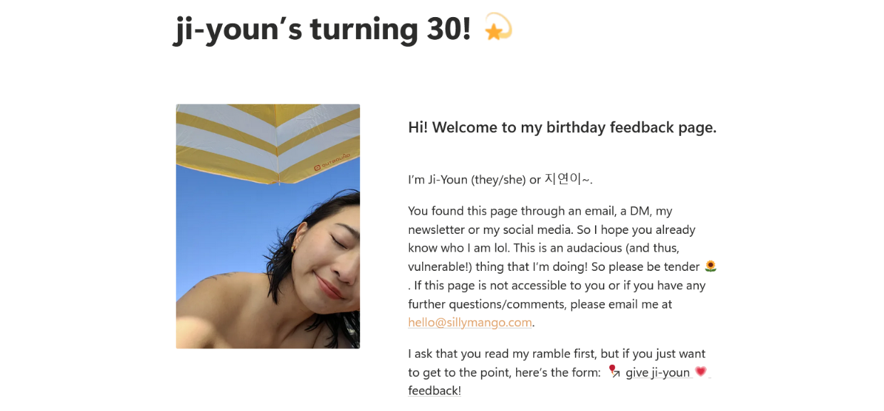 ji-youn's turning 30! ### Hi! Welcome to my birthday feedback page. I’m Ji-Youn (they/she) or 지연이~. You found this page through an email, a DM, my newsletter or my social media. So I hope you already know who I am lol. This is an audacious (and thus, vulnerable!) thing that I’m doing! So please be tender 🌻. If this page is not accessible to you or if you have any further questions/comments, please email me at hello@sillymango.com. I ask that you read my ramble first, but if you just want to get to the point, here’s the form: give ji-youn 💗 feedback! ji-youn's turning 30! ### Hi! Welcome to my birthday feedback page. I’m Ji-Youn (they/she) or 지연이~. You found this page through an email, a DM, my newsletter or my social media. So I hope you already know who I am lol. This is an audacious (and thus, vulnerable!) thing that I’m doing! So please be tender 🌻. If this page is not accessible to you or if you have any further questions/comments, please email me at hello@sillymango.com. I ask that you read my ramble first, but if you just want to get to the point, here’s the form: give ji-youn 💗 feedback!