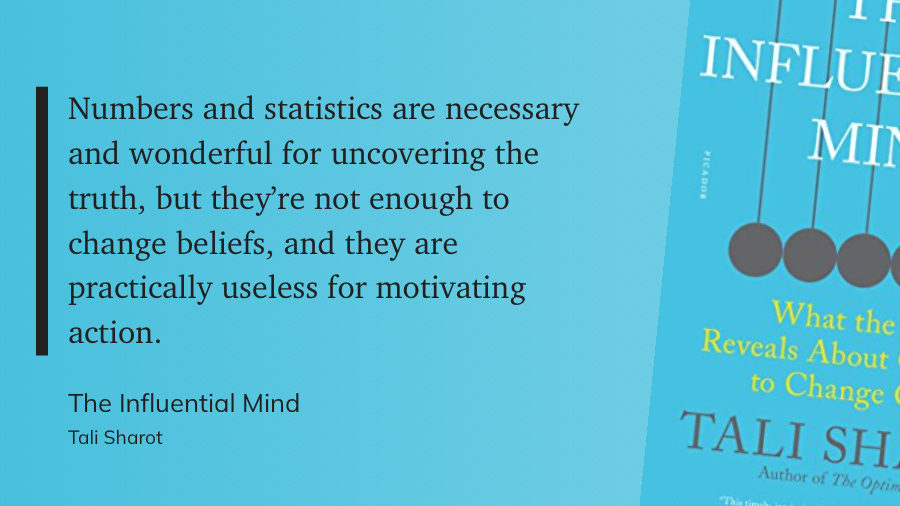 Numbers and statistics are necessary and wonderful for uncovering the truth, but they’re not enough to change beliefs, and they are practically useless for motivating action.  The Influential Mind  Tali Sharot