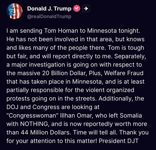 I am sending Tom Homan to Minnesota tonight. He has not been involved in that area, but knows and likes many of the people there. Tom is tough but fair, and will report directly to me. Separately, a major investigation is going on with respect to the massive 20 Billion Dollar, Plus, Welfare Fraud that has taken place in Minnesota, and is at least partially responsible for the violent organized protests going on in the streets. Additionally, the DOJ and Congress are looking at “Congresswoman” Illhan Omar, who left Somalia with NOTHING, and is now reportedly worth more than 44 Million Dollars. Time will tell all. Thank you for your attention to this matter! President DJT