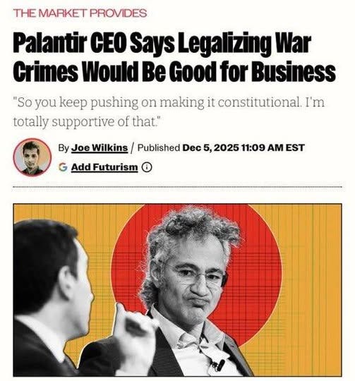 May be an image of text that says 'THE MARKET PROVIDES Palantir CEO Says SaysLegalizing Lega War Crimes Would Be Good for Business "So you keep pushing on making it constitutional. I'm totally supportive of that." By G Add Futurism oeWilkins/ Published Dec 5, 2025 11:09 AM EST'