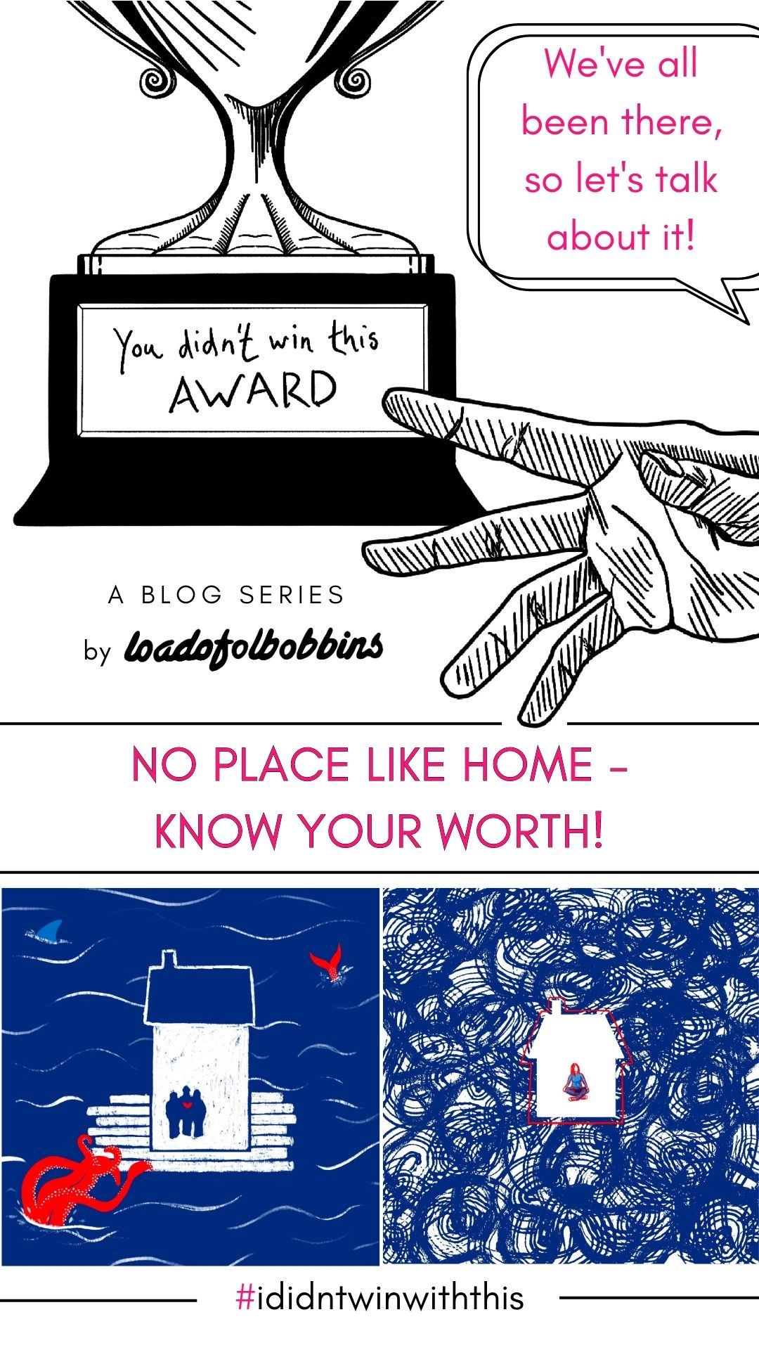 A black and white line drawing showing a hand reaching out towards a trophy that says You didn’t win this award. Text below this says a new blog series by Loadofolbobbins. There is text in the top right in pink which says We’ve all been there so let’s talk about it! The middle of the image has pink text that says no place like home — know your worth! beneath which are two blue red and white illustrations inspired by the theme of home. At the very bottom of the text is #ididntwinwiththis