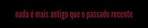 Nada é mais antigo que o passado recente