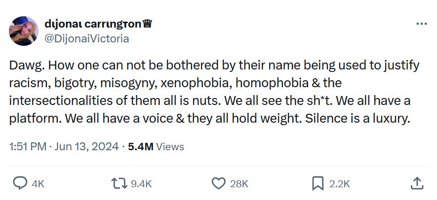 Tweet by @DijonaiVictoria: "Dawg. How one can not be bothered by their name being used to justify racism, bigotry, misogyny, xenophobia, homophobia & the intersectionalities of them all is nuts. We all see the sh*t. We all have a platform. We all have a voice & they all hold weight. Silence is a luxury."