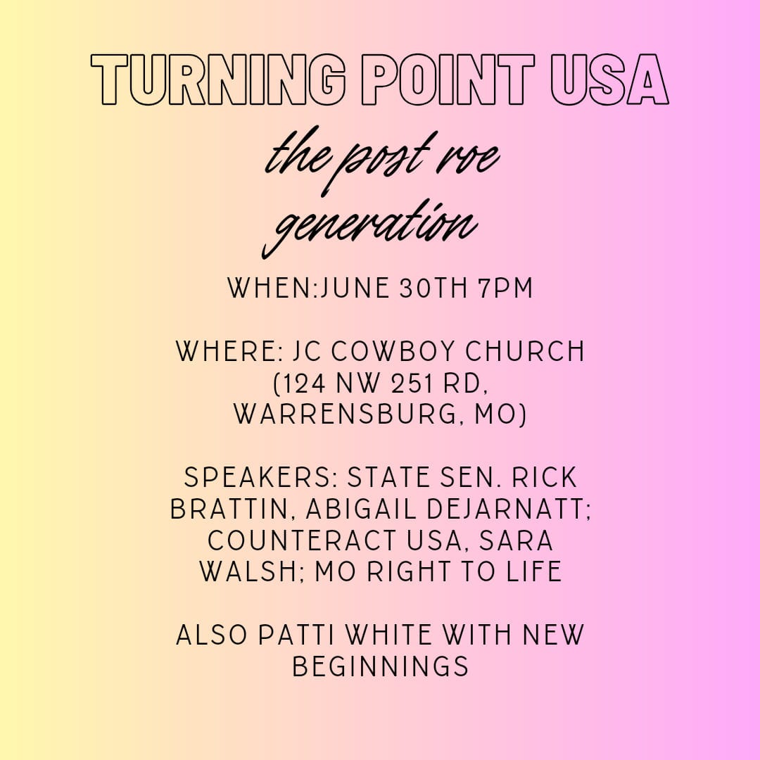 May be an image of text that says 'TURNING POINT USA the post me generatim WHEN:JUNE 30TH 7PM WHERE: COWBOY CHURCH (124 NW 251 RD, WARRENSBURG, MO) SPEAKERS: STATE SEN. RICK BRATTIN, ABIGAIL DEJARNATT; COUNTERACT USA, SARA WALSH; MO RIGHT TO LIFE ALSO PATTI WHITE WITH NEW BEGINNINGS'