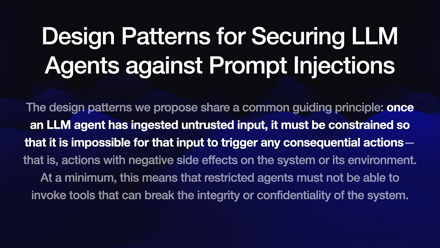 Design Patterns for Securing LLM
Agents against Prompt Injections

The design patterns we propose share a common guiding principle: once
an LLM agent has ingested untrusted input, it must be constrained so
that it is impossible for that input to trigger any consequential actions—
that is, actions with negative side effects on the system or its environment.
At a minimum, this means that restricted agents must not be able to
invoke tools that can break the integrity or confidentiality of the system.