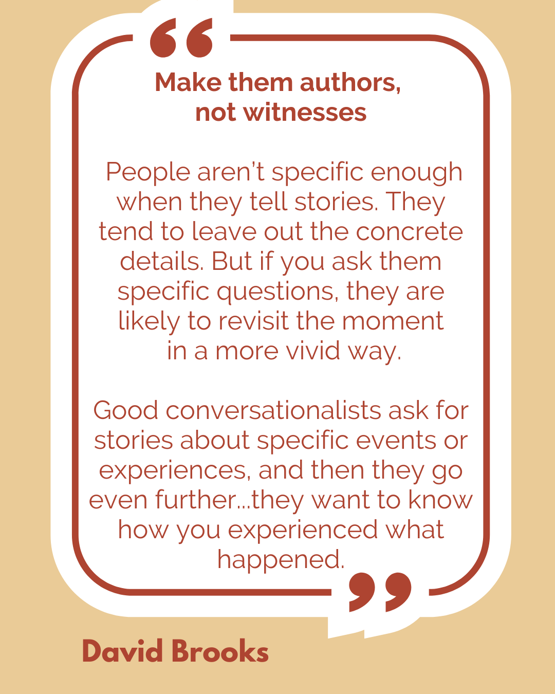 Make them authors, not witnesses. “People aren’t specific enough when they tell stories. They tend to leave out the concrete details. But if you ask them specific questions, they are likely to revisit the moment in a more vivid way. Good conversationalists ask for stories about specific events or experiences, and then they go even further…they want to know how you experienced what happened,” said David Brooks.