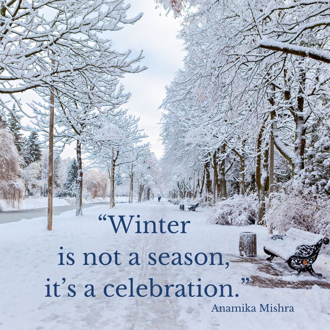 View of a park covered in snow. There are trees by both sides of a wide walkway, bushes and a bench, also covered in snow. Everything looks white and winter-y. Overlay text reads ““Winter is not a season, it’s a celebration.” -Anamika Mishra