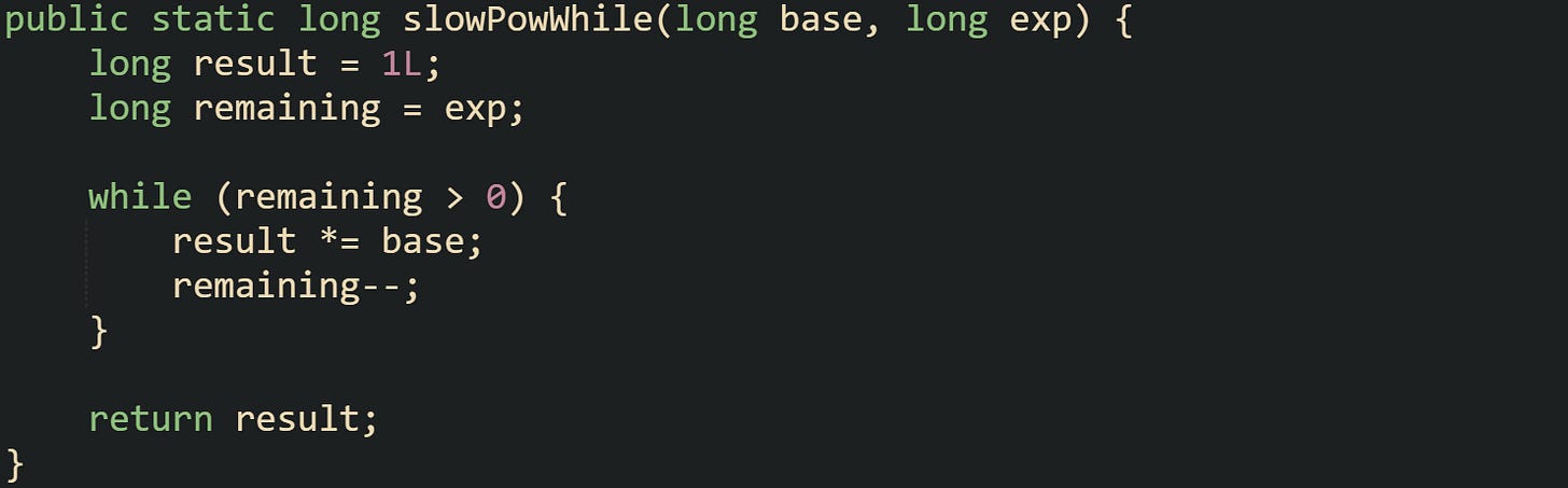 public static long slowPowWhile(long base, long exp) {     long result = 1L;     long remaining = exp;      while (remaining > 0) {         result *= base;         remaining--;     }      return result; }