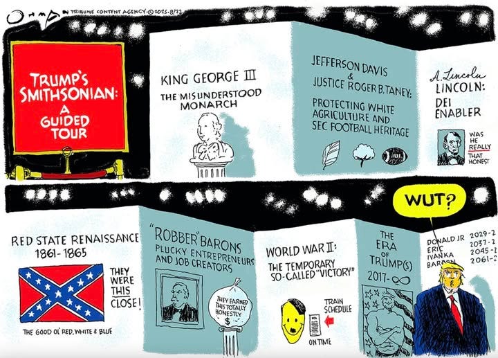 May be an illustration of 1 person and text that says 'TRIBUNE CONTENT AGENCY 1025-8/22 TRUMP'S SMITHSONIAN: KING GEORGE THE MIS MISUNDERSTOOD UN MONARCH GUIDED TOUR JEFFERSON DAVIS JUSTICE JEFFERSONDAVI & ROGERB.TANEY; PROTECTING WHITE AGRICULTURE AND SEC FOOTBALL HERITAGE A.Lincolu A. LINCOLN: DEI ENABLER aui, WAS REALLY THAT HONEST RED STATE RENAISSANCE 1861-1865 1861- 1865 WUT? ROBBER BARONS PLUCKY AND JOB CREATORS ENTREPRENEURS URS THEY WERE THIS CLOSE! WORLD WAR I: THE TEMPORARY SO- 5O-CALLED VICTORY" DONALD R 2029-2 2037-2 ERIC IVANKA 2045 -2 BARAS 2061-2 THE ERA TRUMP() 2017- 2017-00 THE GOOD oL TRHEGOODOLRED.WHITE&BLUE RED. RED,WHITE& BLUE THEY FARNED IST HISTOTALLY HONESTLY TRAIN SCHEDULE ONTIME'