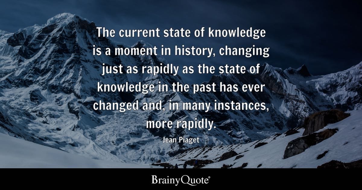 The current state of knowledge is a moment in history, changing just as rapidly as the state of knowledge in the past has ever changed and, in many instances, more rapidly.