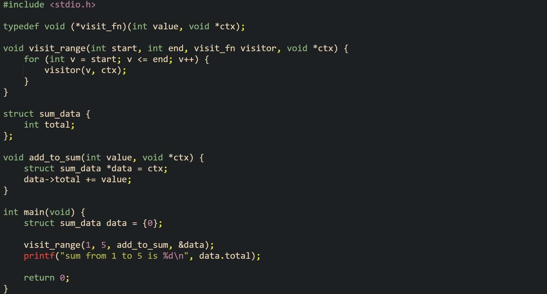 #include <stdio.h>  typedef void (*visit_fn)(int value, void *ctx);  void visit_range(int start, int end, visit_fn visitor, void *ctx) {     for (int v = start; v <= end; v++) {         visitor(v, ctx);     } }  struct sum_data {     int total; };  void add_to_sum(int value, void *ctx) {     struct sum_data *data = ctx;     data->total += value; }  int main(void) {     struct sum_data data = {0};      visit_range(1, 5, add_to_sum, &data);     printf("sum from 1 to 5 is %d\n", data.total);      return 0; }