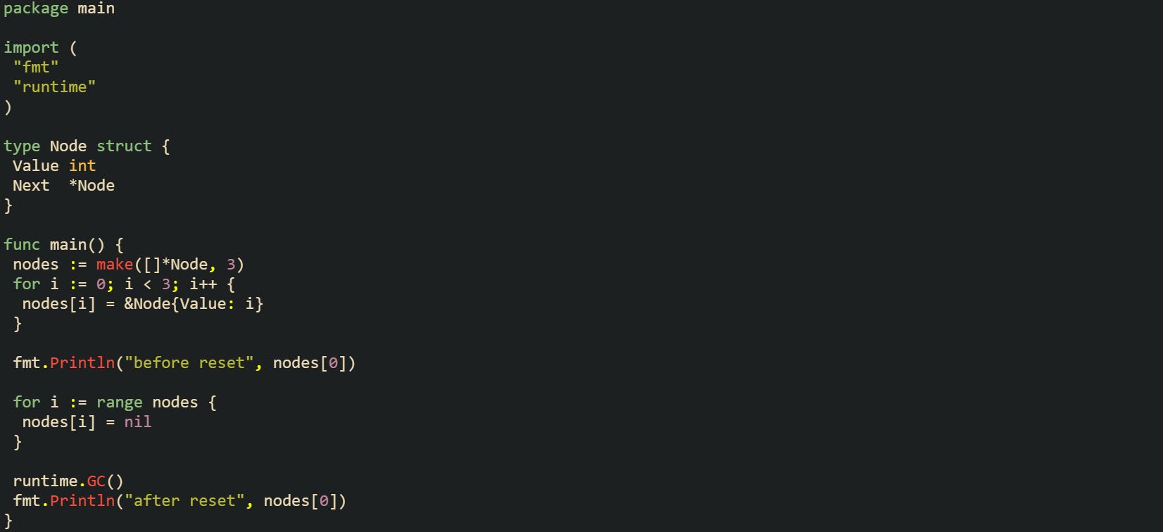 package main  import (  "fmt"  "runtime" )  type Node struct {  Value int  Next  *Node }  func main() {  nodes := make([]*Node, 3)  for i := 0; i < 3; i++ {   nodes[i] = &Node{Value: i}  }   fmt.Println("before reset", nodes[0])   for i := range nodes {   nodes[i] = nil  }   runtime.GC()  fmt.Println("after reset", nodes[0]) }