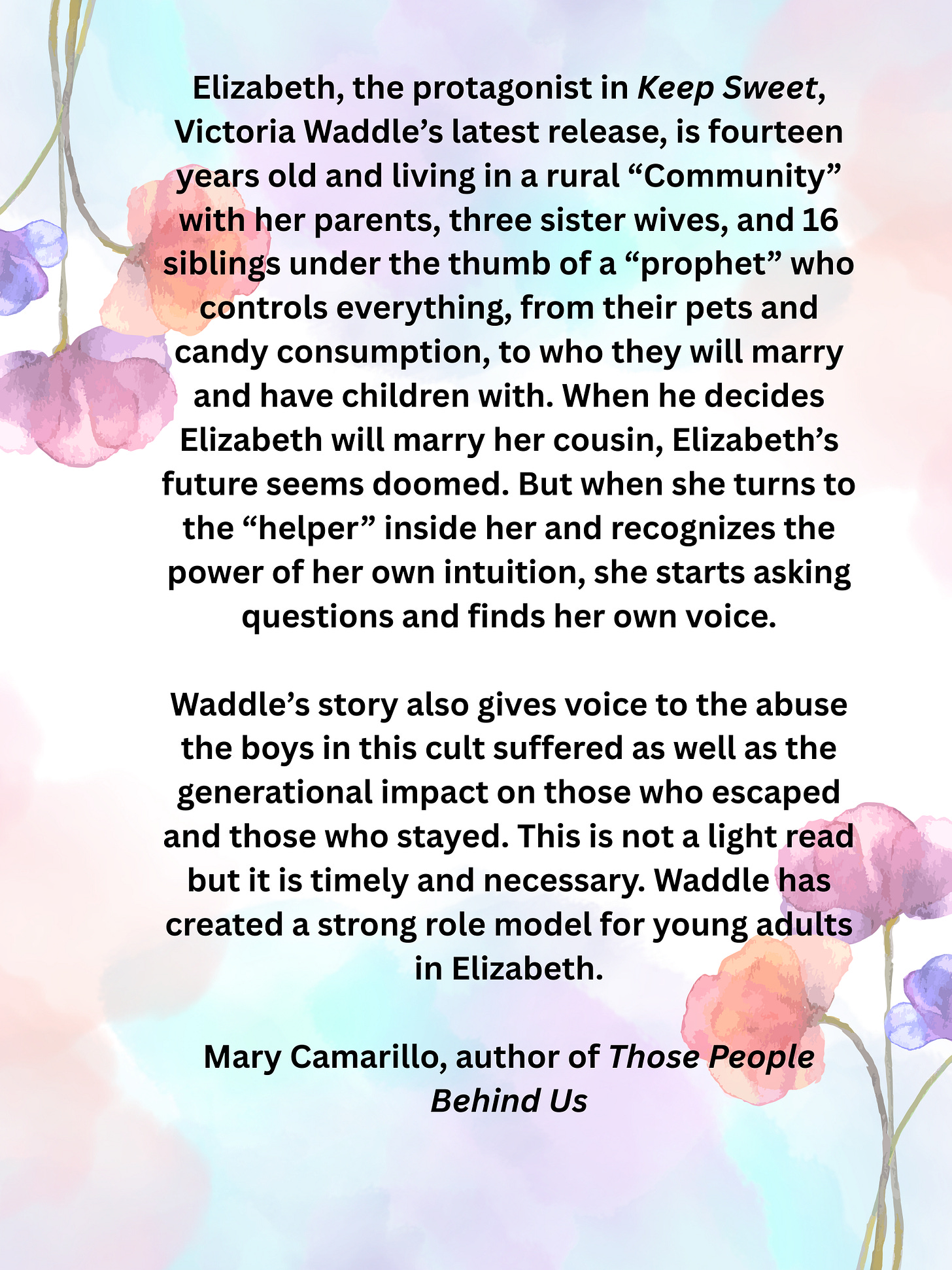 Elizabeth, the protagonist in “Keep Sweet,” Victoria Waddle’s latest release, is fourteen years old and living in a rural “Community” with her parents, three sister wives, and 16 siblings under the thumb of a “prophet” who controls everything, from their pets and candy consumption, to who they will marry and have children with. When he decides Elizabeth will marry her cousin, Elizabeth’s future seems doomed. But when she turns to the “helper” inside her and recognizes the power of her own intuition, she starts asking questions and finds her own voice. Waddle’s story also gives voice to the abuse the boys in this cult suffered as well as the generational impact on those who escaped and those who stayed. This is not a light read but it is timely and necessary. Waddle has created a strong role model for young adults in Elizabeth.— Mary Camarillo, author of Those People Behind Us Elizabeth, the protagonist in “Keep Sweet,” Victoria Waddle’s latest release, is fourteen years old and living in a rural “Community” with her parents, three sister wives, and 16 siblings under the thumb of a “prophet” who controls everything, from their pets and candy consumption, to who they will marry and have children with. When he decides Elizabeth will marry her cousin, Elizabeth’s future seems doomed. But when she turns to the “helper” inside her and recognizes the power of her own intuition, she starts asking questions and finds her own voice. Waddle’s story also gives voice to the abuse the boys in this cult suffered as well as the generational impact on those who escaped and those who stayed. This is not a light read but it is timely and necessary. Waddle has created a strong role model for young adults in Elizabeth.— Mary Camarillo, author of Those People Behind Us