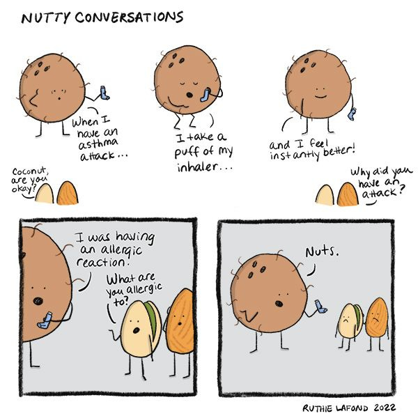 Pistachio and Almond ask if Coconut is okay. Coconut replies, "When I have an asthma attack, I take a puff of my inhaler..." He takes a puff of his inhaler. "...And I feel instantly better!" Almond asks why Coconut had an attack, and Coconut says that it was because of an allergic reaction. Pistachio asks what he is allergic to, and Coconut replies, "Nuts."