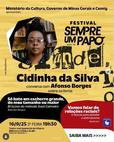 #descrevemospravocê  O Ministério da Cultura, o Governo de Minas Gerais e a Cemig apresentam mais uma edição do Festival Sempre Um Papo, que completa 39 anos. O evento recebe a escritora Cidinha da Silva em uma conversa com Afonso Borges sobre os livros "Só bato em cachorro grande, do meu tamanho ou maior – 81 lições do método Sueli Carneiro", publicado pela editora Rosa dos Tempos, e "Vamos falar de relações raciais? – Crônicas para debater o antirracismo", da editora Autêntica. O encontro acontece no dia 16 de setembro de 2025, terça-feira, às 19h30, no Teatro José Aparecido de Oliveira, localizado na Biblioteca Pública de Minas Gerais, em Belo Horizonte. A entrada é gratuita.  O card tem fundo amarelo com formas curvas nas cores preta, branca e vermelha. Na parte superior, à direita, o nome do festival aparece com letras pretas em destaque, acompanhado da frase “ano 39”. Ao centro, em destaque, há uma fotografia de Cidinha da Silva em formato hexagonal com bordas pretas. Ela tem pele retinta, usa óculos de aro grosso e brincos redondos. Os cabelos estão presos em um coque no alto da cabeça. Ao fundo da imagem, há prateleiras com livros. Abaixo da foto, o nome da autora aparece em letras grandes e pretas. As capas dos livros mencionados aparecem na imagem, com suas cores e estilos gráficos característicos. À esquerda, o livro com fundo preto e tipografia branca. À direita, o livro com fundo vermelho e branco. No canto inferior direito, há um botão com a frase “Saiba mais” seguida de setas brancas.