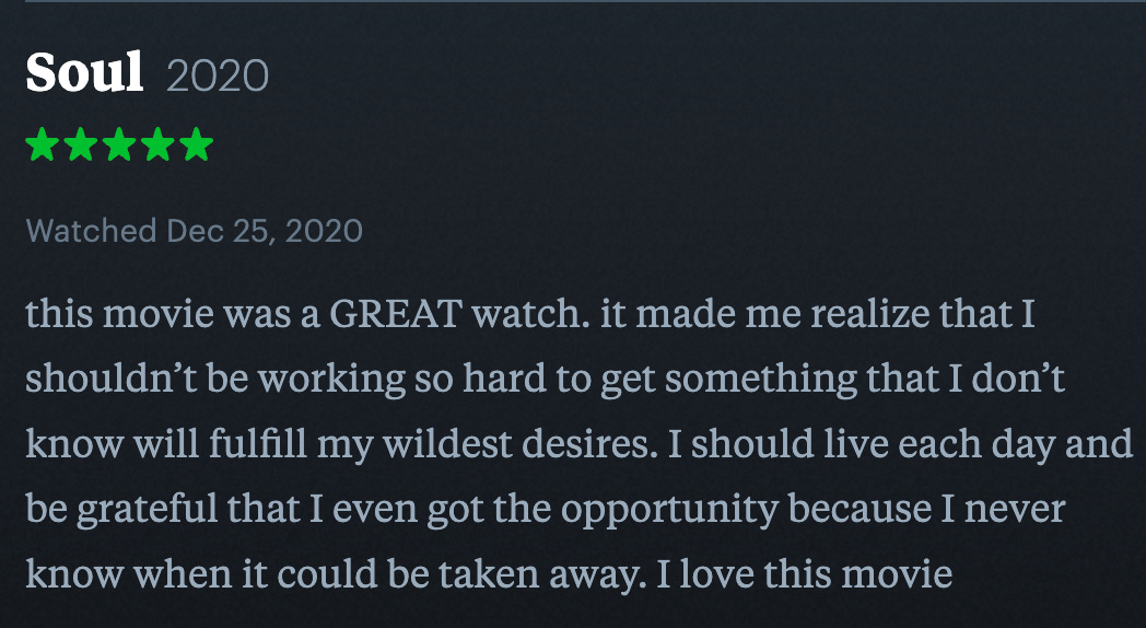 five star review of the movie soul 2020, that says "this movie was a GREAT watch. it made me realize that I shouldn’t be working so hard to get something that I don’t know will fulfill my wildest desires. I should live each day and be grateful that I even got the opportunity because I never know when it could be taken away. I love this movie"