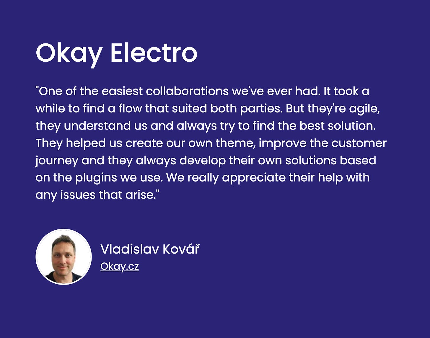 A testimonial graphic on a dark purple background. At the top, "Okay Electro" is written in large white letters. Below it, a quote in white reads: "One of the easiest collaborations we've ever had. It took a while to find a flow that suited both parties. But they're agile, they understand us and always try to find the best solution. They helped us create our own theme, improve the customer journey and they always develop their own solutions based on the plugins we use. We really appreciate their help with any issues that arise." At the bottom left, a circular headshot of a man is displayed next to the name "Vladislav Kovář" and "Okay.cz".