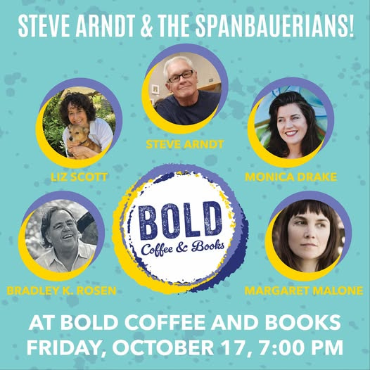 May be an image of text that says 'STEVE ARNDT & THE SPANBAUERIANS! 日 STEVE STEVEARNDT ARNDT LIZSCOTT LIZ SCOTT MONICA MONICADRAKE DRAKE BOLD Books Coffee & BRADLEY BRADLEYK.RO K. ROSEN MARGARET MALONE AT BOLD COFFEE AND BOOKS FRIDAY, OCTOBER 17, 17,7:00PM 7,7:00 7：00'