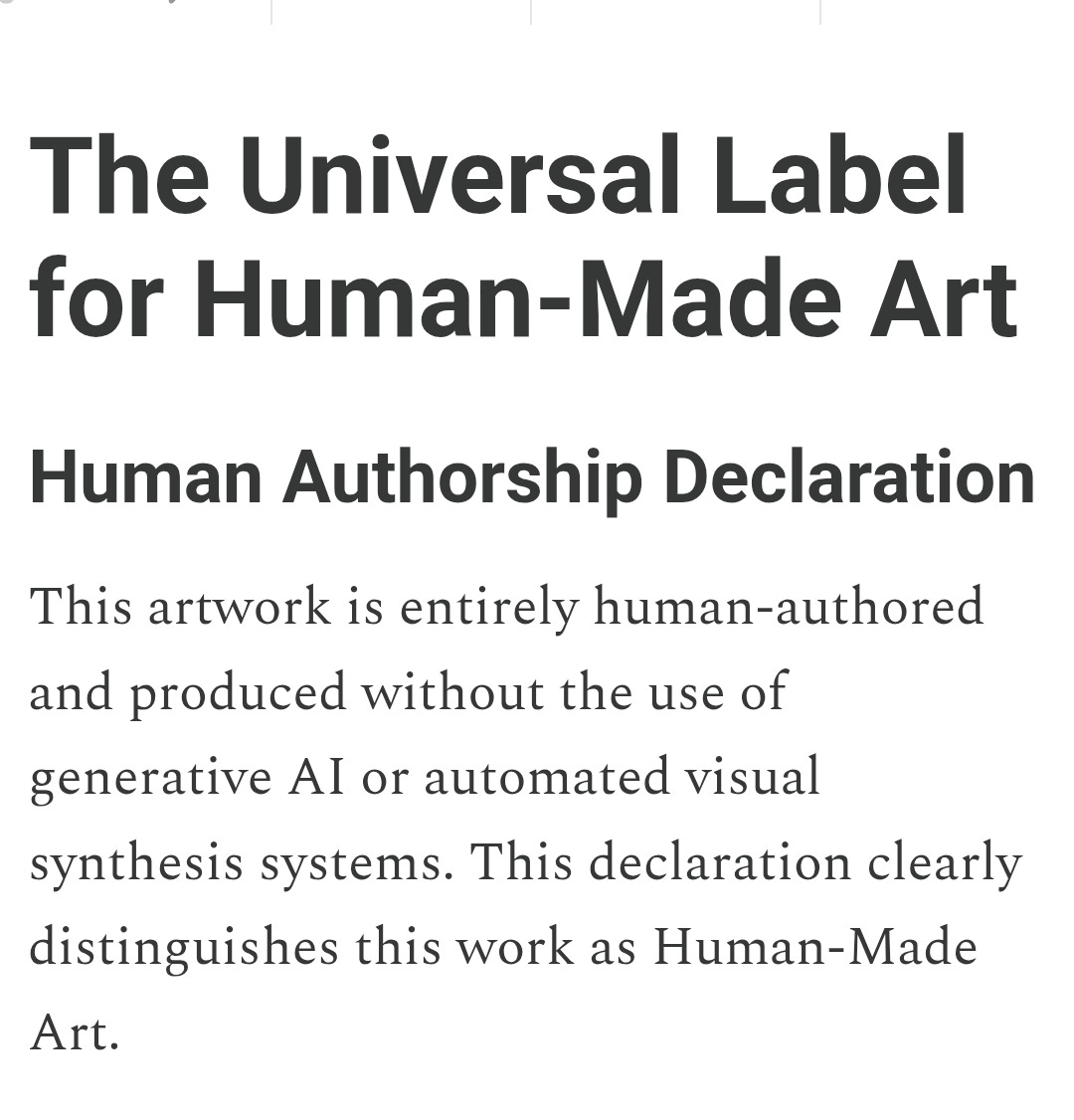 AI-generated art is now widespread, and its surface often does not show who made it. That makes authorship unclear. The Universal Label for Human-Made Art is a simple, visible, globally usable declaration that restores authorship clarity. An optional AI-Critical Art designation is available for artists who want to make a philosophical stance in addition to declaring origin. This system begins with language — a short, repeatable statement — that ensures human authorship remains legible in the age of AI.
