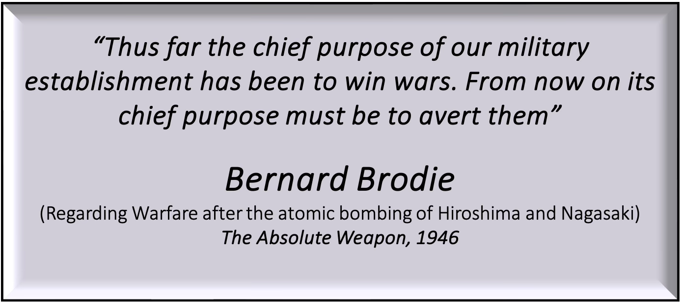Quote by Bernard Brodie from The Absolute Weapon (1946): “Thus far the chief purpose of our military establishment has been to win wars. From now on its chief purpose must be to avert them,” referring to warfare after the atomic bombings of Hiroshima and Nagasaki. Quote by Bernard Brodie from The Absolute Weapon (1946): “Thus far the chief purpose of our military establishment has been to win wars. From now on its chief purpose must be to avert them,” referring to warfare after the atomic bombings of Hiroshima and Nagasaki.