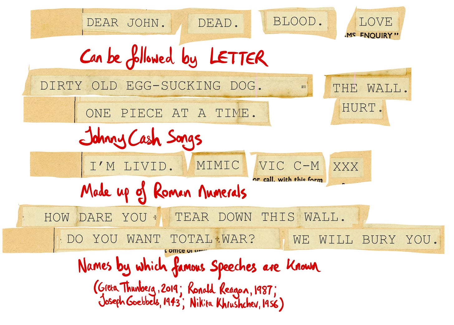 The solution. Dear John / Dead / Blood / Love = Can be followed by letter.  Dirty Old Egg-Sucking Dog / The Wall / One Piece at a Time / Hurt = Johnny Cash songs. I'm Livid / Mimic / Vic M-C / XXX = Made up of Roman numerals.  How Dare You / Tear Down This Wall / Do You Want Total War? / We Will Bury You = Names by which famous speeches are known (Thurnberg, 2019; Reagan 1987; Goebbels, 1943; Khrushchev, 1956)