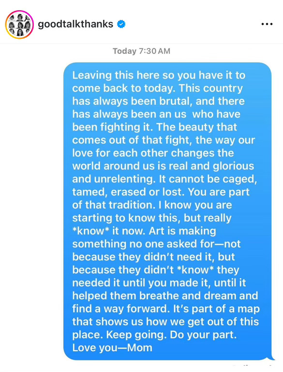 A screenshot of an Instagram post by @/goodtalkthanks. The post shows a screenshot of a text message that reads: “Leaving this here so you have it to come back to today. This country has always been brutal, and there has always been an us who have been fighting it. The beauty that comes out of that fight, the way our love for each other changes the world around us is real and glorious and unrelenting. It cannot be caged, tamed, erased or lost. You are part of that tradition. I know you are starting to know this, but really *know* it now. Art is making something no one asked for—not because they didn't need it, but because they didn't *know* they needed it until you made it, until it helped them breathe and dream and find a way forward. It's part of a map that shows us how we get out of this place. Keep going. Do your part. Love you—Mom”