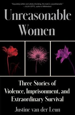 Unreasonable Women: Three Stories of Violence, Imprisonment, and Extraordinary Survival by Justine van der Leun