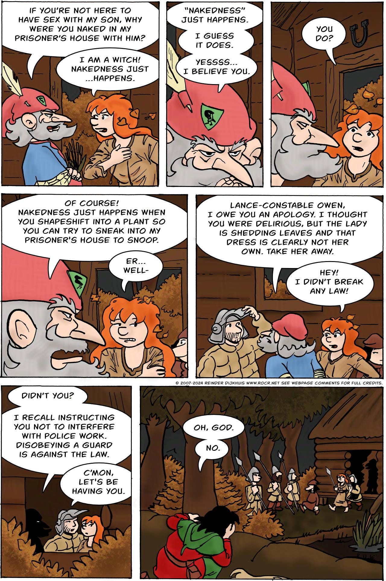 Panel 1. Hogsworth: If you're not here to have sex with my son, why were you naked in my prisoner's house with him? Kel: I'm a witch! Nakedness just... happens.  Panel 2. Hogsworth: "Nakedness" just happens. I guess it does. Yessss.... I believe you.  Panel 3. Kel: You do?  Panel 4. Hogsworth: Of course! Nakedness just happens when you shapeshift into a plant so you can try to sneak into my prisoner's house to snoop. Kel: Er... well-  Panel 5. Hogsworth: Lance-constable Owen, I owe you an apology. I thought you were delirious, but the lady is shedding leaves and that dress is clearly not her own. Take her away. Kel: Hey! I didn't break any law!  Panel 6. Hogsworth: Didn't you? I recall instructing you not to interfere with police work. Disobeying a guard is against the law. Owen: C'mon, let's be having you.  Panel 7. Hogsworth and his guards walk out of the house with Kel and Bertie. Jodoque watches. Jodoque: Oh, God. No.