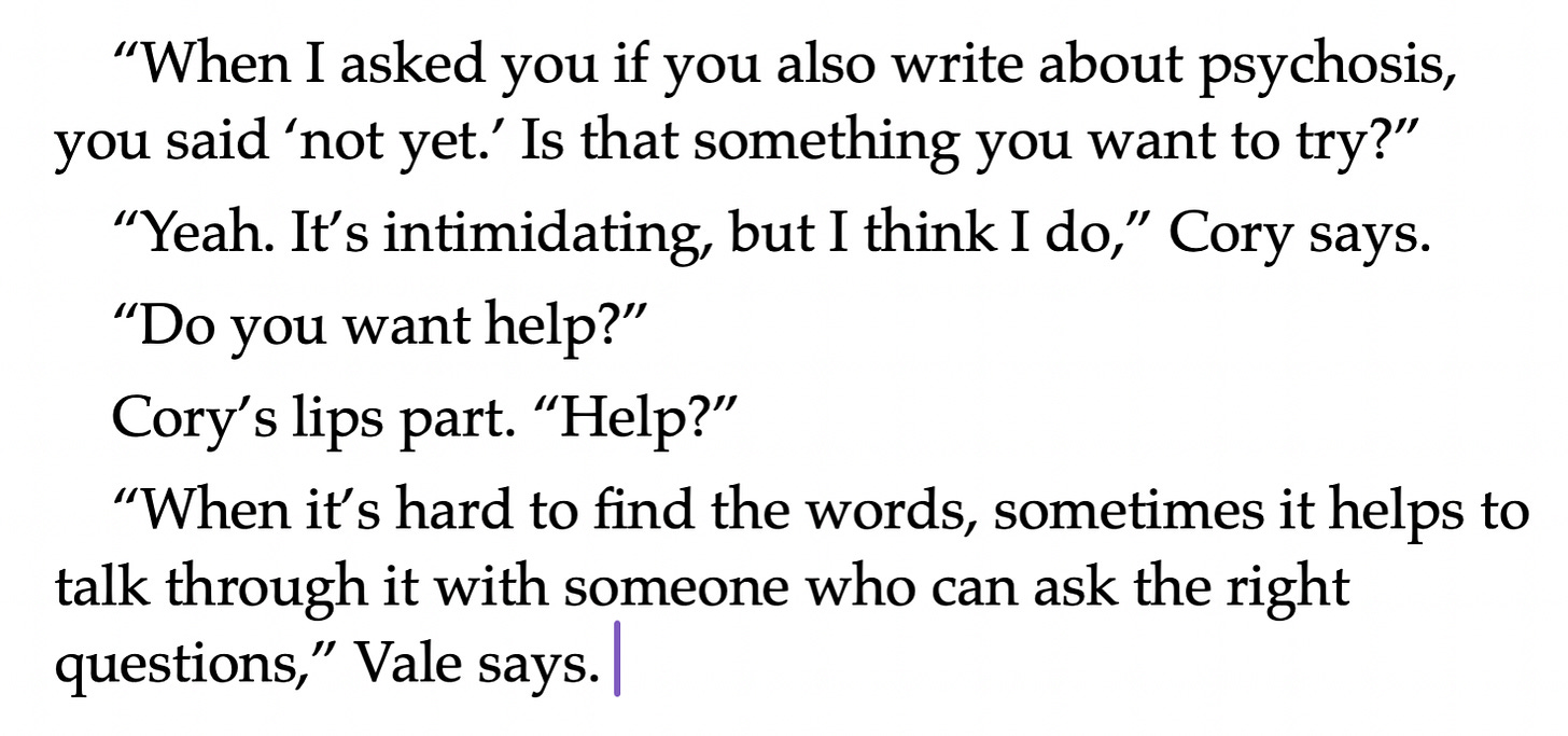 “When I asked you if you also write about psychosis, you said ‘not yet.’ Is that something you want to try?” “Yeah. It’s intimidating, but I think I do,” Cory says. “Do you want help?” Cory’s lips part. “Help?” “When it’s hard to find the words, sometimes it helps to talk through it with someone who can ask the right questions,” Vale says. “When I asked you if you also write about psychosis, you said ‘not yet.’ Is that something you want to try?” “Yeah. It’s intimidating, but I think I do,” Cory says. “Do you want help?” Cory’s lips part. “Help?” “When it’s hard to find the words, sometimes it helps to talk through it with someone who can ask the right questions,” Vale says.