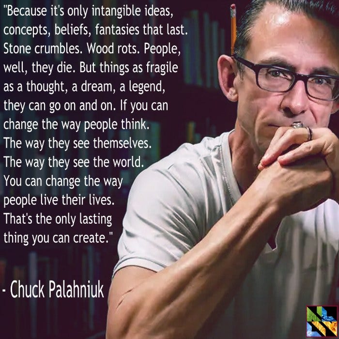 May be an image of 1 person and text that says '"Because it's only intangible ideas, concepts, beliefs, fantasies that ast. Stone crumbles. Wood rots. People, well, they die. But things as fragile as a thought, a dream, a le legend, they can go on and on. If you can change the way people think. The way they see themselves. The way they see the world. You can change the way people live their lives. That's the only lasting thing you can create." Chuck Palahniuk'