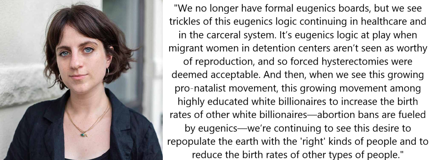 We no longer have formal eugenics boards, but we see trickles of this eugenics logic continuing in healthcare and in the carceral system. It’s eugenics logic at play when migrant women in detention centers aren’t seen as worthy of reproduction, and so forced hysterectomies were deemed acceptable. And then, when we see this growing pro-natalist movement, this growing movement among highly educated white billionaires to increase the birth rates of other white billionaires—abortion bans are fueled by eugenics—we’re continuing to see this desire to repopulate the earth with the “right” kinds of people and to reduce the birth rates of other types of people.