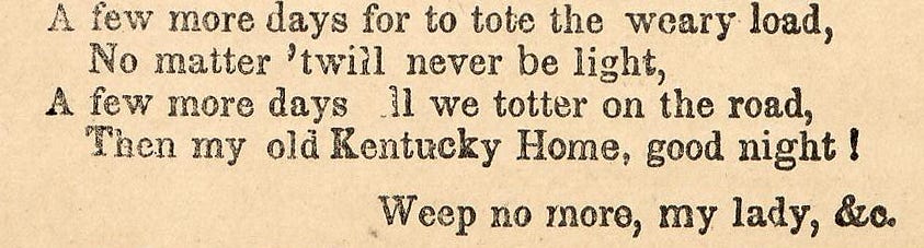 A few more days for to tote the weary load, No matter 'twill never be light. A few more days till we totter on the road, Then my old Kentucky home, good-night! A few more days for to tote the weary load, No matter 'twill never be light. A few more days till we totter on the road, Then my old Kentucky home, good-night!