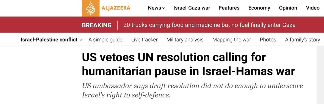 Photo by Seth Abramson on October 21, 2023. May be a Twitter screenshot of text that says 'ALJAZEERA News BREAKING Israel-Gaza war Israel-Palestine conflict Features A simple guide Economy Opinion 20 trucks carrying food and medicine but no fuel finally enter Gaza Live tracker Video Military analysis Mapping the war Photos A family's story US vetoes UN resolution calling for humanitarian pause in Israel-Hamas war US ambassador says draft resolution did not do enough to underscore Israel's right to self-defence.'.
