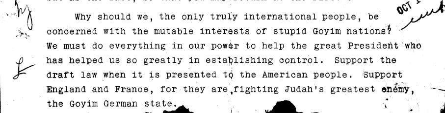 Why should we, the only truly international people, be concerned with the mutable interests of stupid goyim nations? We must do everything in our power to help the great President who has helped us so greatly in establishing control. Support the draft law when it is presented to the American people. Support England and France, for they are fighting Judah’s greatest enemy, the Goyim German state.