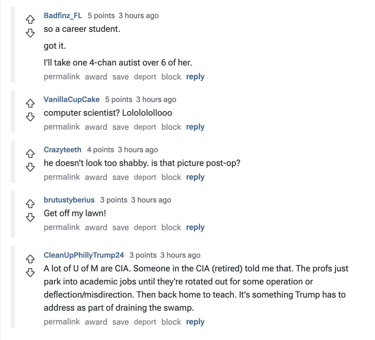 
Badfinz_FL
 
5 points
4 hours ago
so a career student.

got it.

I'll take one 4-chan autist over 6 of her.

permalink
award
save
report
block
reply


VanillaCupCake
 
5 points
4 hours ago
computer scientist? Lolololollooo

permalink
award
save
report
block
reply


Crazyteeth
 
4 points
3 hours ago
he doesn't look too shabby. is that picture post-op?

permalink
award
save
report
block
reply


brutustyberius
 
3 points
3 hours ago
Get off my lawn!

permalink
award
save
report
block
reply


CleanUpPhillyTrump24
 
3 points
3 hours ago
A lot of U of M are CIA. Someone in the CIA (retired) told me that. The profs just park into academic jobs until they're rotated out for some operation or deflection/misdirection. Then back home to teach. It's something Trump has to address as part of draining the swamp.