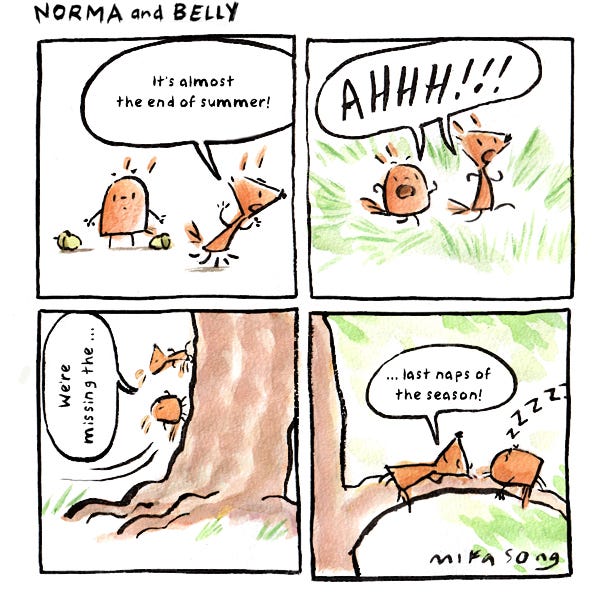 "It's almost the end of summer!" says Norma the triangular squirrel. "AAAHHH!" she and Belly the round squirrel both exclaim, as they run up a tree. "We're missing the..." they lay down on a branch. "...last naps of the season!"
